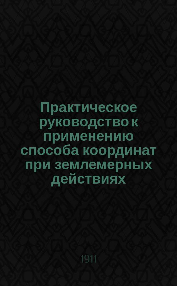 Практическое руководство к применению способа координат при землемерных действиях : С черт. в тексте и прил. табл. приращений прямоугол. координат : В общедоступ. излож. для самообучения
