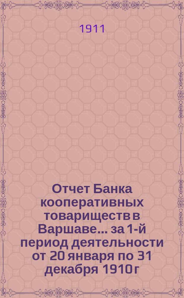 Отчет Банка кооперативных товариществ в Варшаве... за 1-й период деятельности от 20 января по 31 декабря 1910 г.