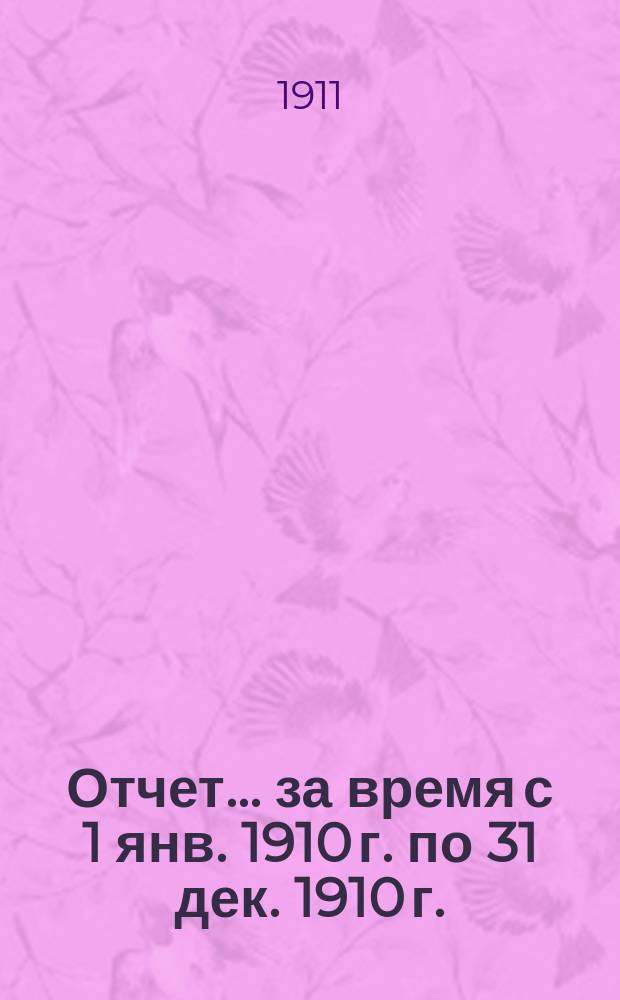 Отчет... ... за время с 1 янв. 1910 г. по 31 дек. 1910 г.