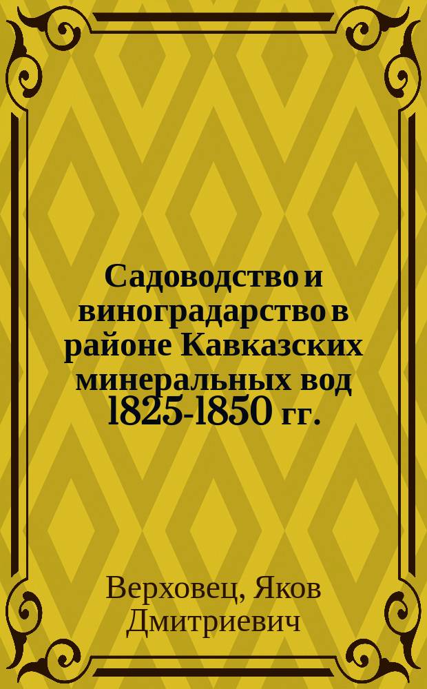 Садоводство и виноградарство в районе Кавказских минеральных вод 1825-1850 гг. : Докл. чл.-учредителя Сев.-Кавк. отд. Рос. о-ва садоводства Я.Д. Верховца общ. собр. чл. 3 апр., 1 мая и 5 июня 1911 г.