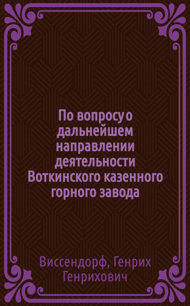 По вопросу о дальнейшем направлении деятельности Воткинского казенного горного завода : Прошение кол. ас. Г.Г. Виссендорфа на имя г. министра торговли и промышленности от 8 июня 1910 г. Проект Устава Акционерного общества Воткинского завода