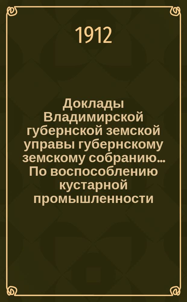 Доклады Владимирской губернской земской управы губернскому земскому собранию... По воспособлению кустарной промышленности. ... 1912 года