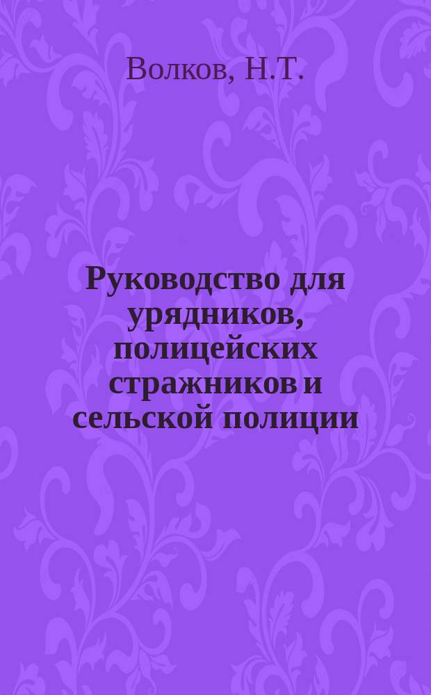 Руководство для урядников, полицейских стражников и сельской полиции (волостных старшин и сельских старост) : С прил. сведений, необходимых в практ. деятельности уезд. полиции, указаний ее обязанностей, инструкций по обнаружению и расследованию преступлений и проступков, форм донесений, протоколов и извлеч. из разных уставов, законоположений, циркуляр. и др. правительств. распоряжений и закона об учреждении в сел. местностях на частные средства отд. испол. полиц. должностей нижних чинов полиции и сформировании команд пешей или конной полиц. стражи