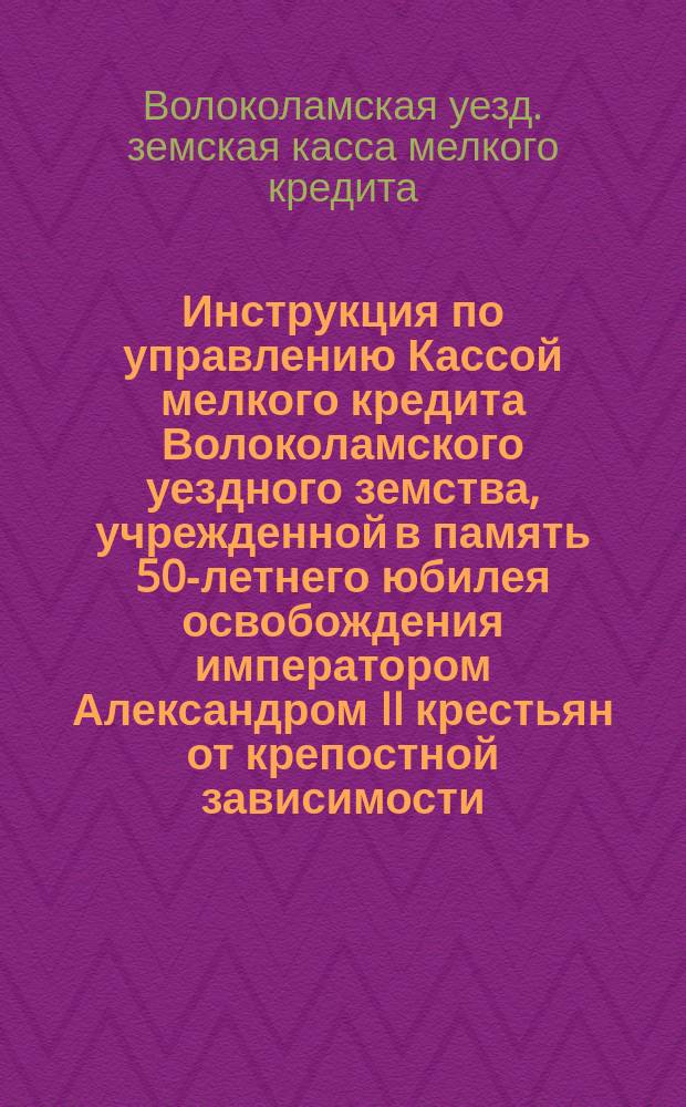 Инструкция по управлению Кассой мелкого кредита Волоколамского уездного земства, учрежденной в память 50-летнего юбилея освобождения императором Александром II крестьян от крепостной зависимости : Утв. Волоколам. уезд. зем. собр. 14 янв. 1911 г
