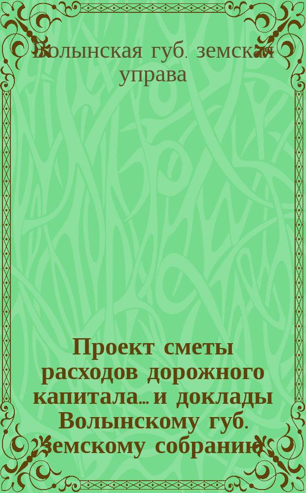 Проект сметы расходов дорожного капитала... и доклады Волынскому губ. земскому собранию...