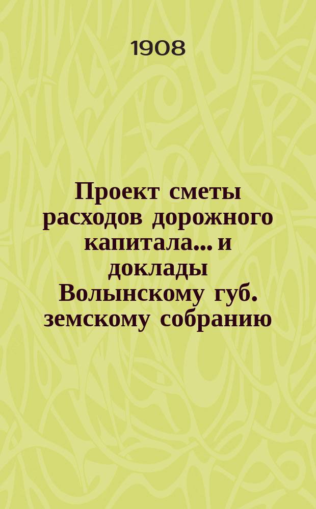 Проект сметы расходов дорожного капитала... и доклады Волынскому губ. земскому собранию... на 1908 год
