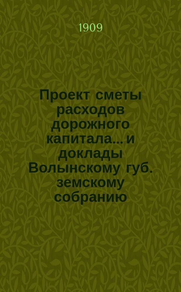 Проект сметы расходов дорожного капитала... и доклады Волынскому губ. земскому собранию... на 1909 год