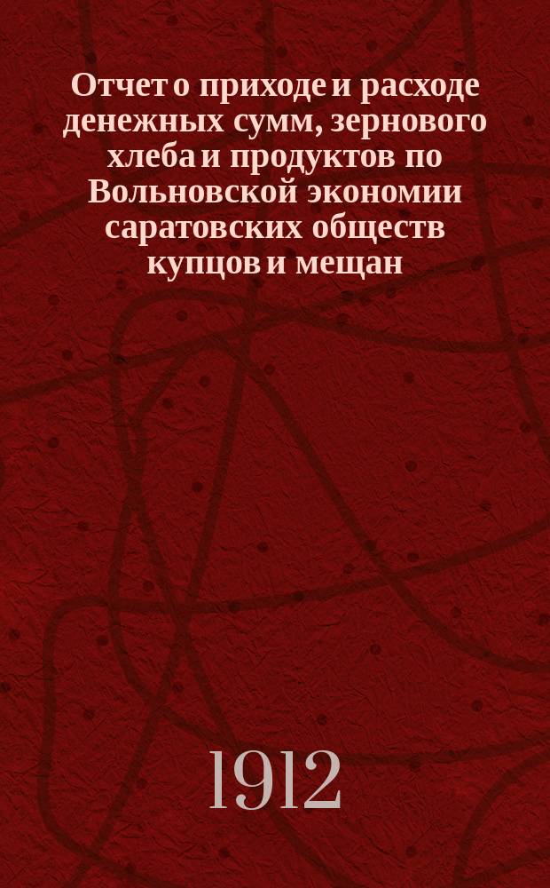 Отчет о приходе и расходе денежных сумм, зернового хлеба и продуктов по Вольновской экономии саратовских обществ купцов и мещан... ... за 1911 г.