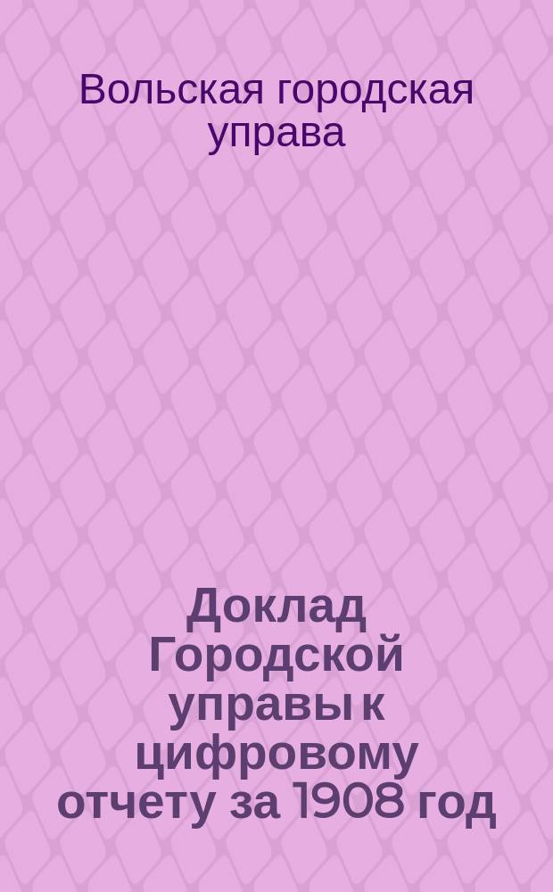 Доклад Городской управы к цифровому отчету за 1908 год : В Вольскую гор. думу