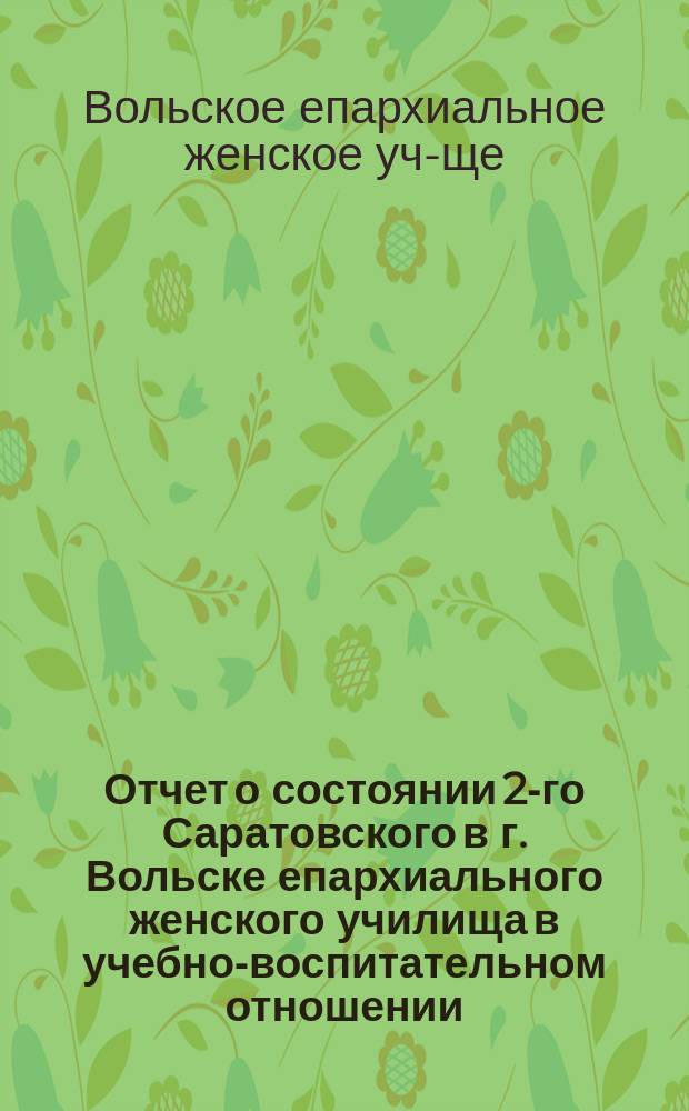 Отчет о состоянии 2-го Саратовского в г. Вольске епархиального женского училища в учебно-воспитательном отношении...