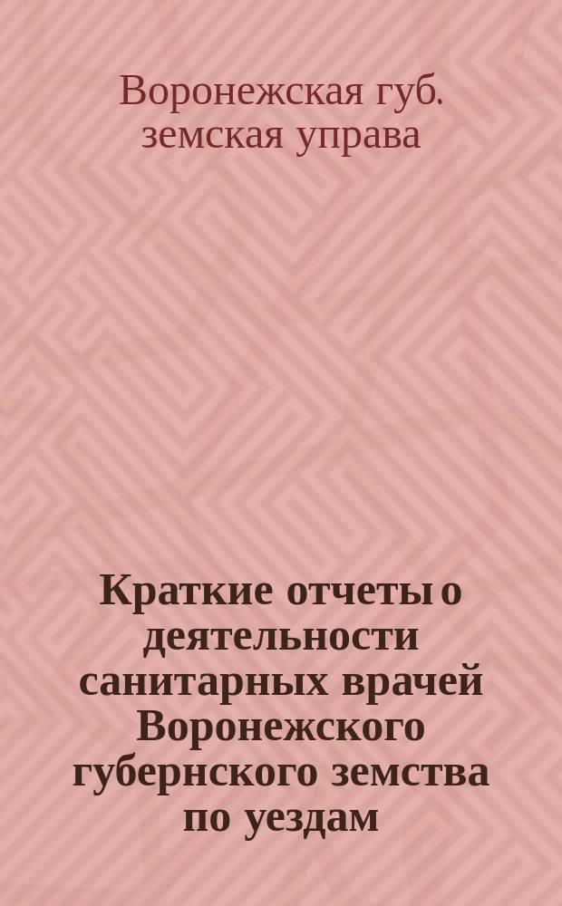Краткие отчеты о деятельности санитарных врачей Воронежского губернского земства по уездам: Воронежскому, Землянскому и Задонскому, Бирюченскому, Богучарскому...