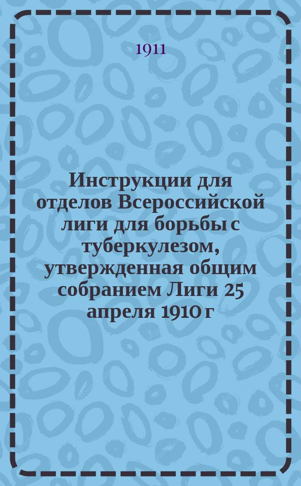 Инструкции для отделов Всероссийской лиги для борьбы с туберкулезом, утвержденная общим собранием Лиги 25 апреля 1910 г.