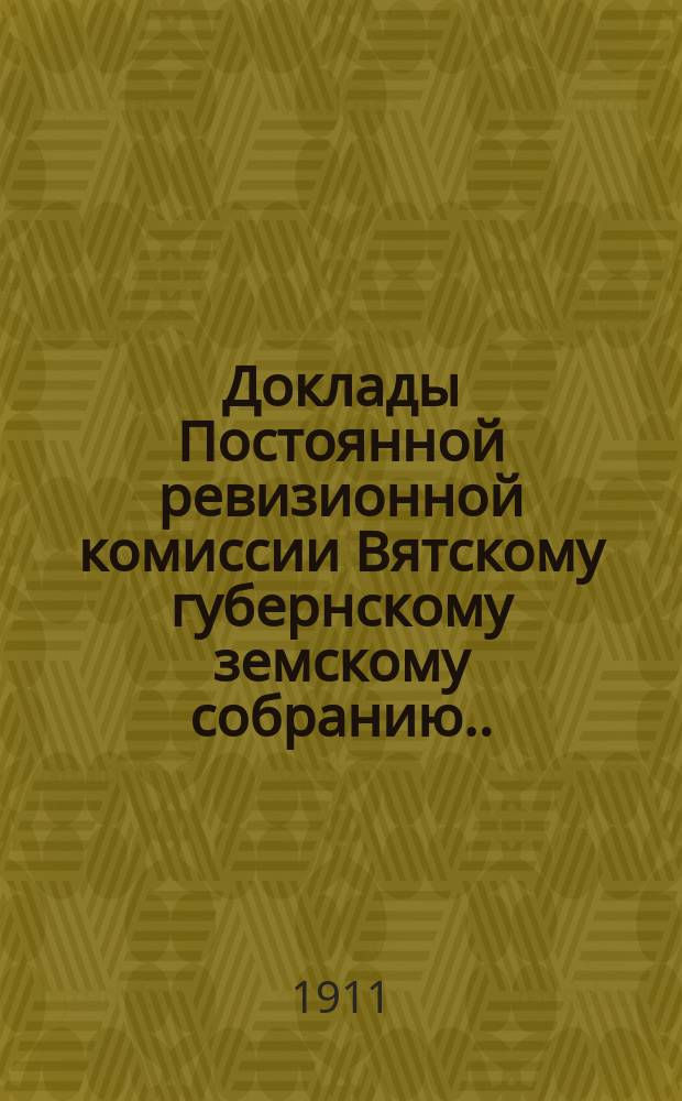 Доклады Постоянной ревизионной комиссии Вятскому губернскому земскому собранию... 43-й очередной сессии 10 января - 5 февраля 1911 года