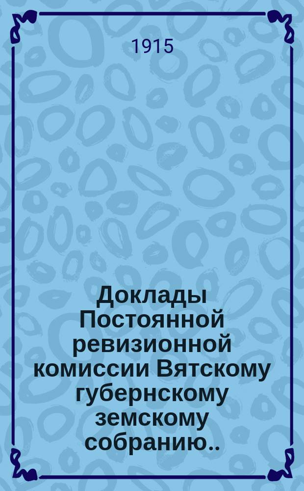 Доклады Постоянной ревизионной комиссии Вятскому губернскому земскому собранию... 47-й очередной сессии 1-18 декабря 1914 года