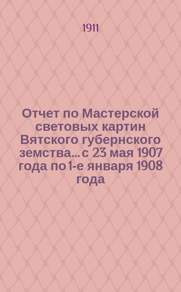 Отчет по Мастерской световых картин Вятского губернского земства... с 23 мая 1907 года по 1-е января 1908 года (за 1907 год)