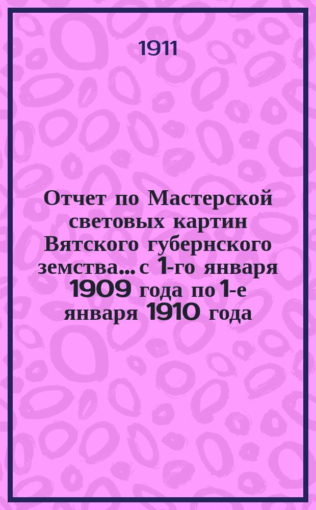 Отчет по Мастерской световых картин Вятского губернского земства... с 1-го января 1909 года по 1-е января 1910 года (за 1909 год)
