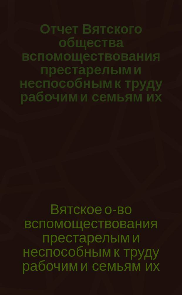 Отчет Вятского общества вспомоществования престарелым и неспособным к труду рабочим и семьям их...