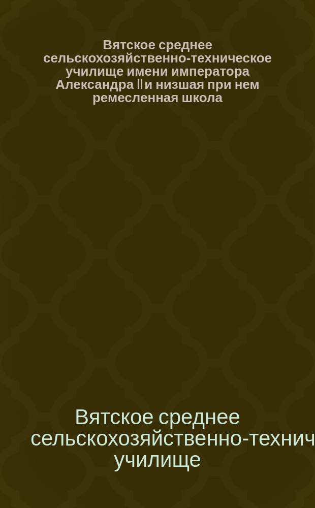 Вятское среднее сельскохозяйственно-техническое училище имени императора Александра II и низшая при нем ремесленная школа : Крат. ист. очерк за 1 десятилетие. 1901-1911 гг