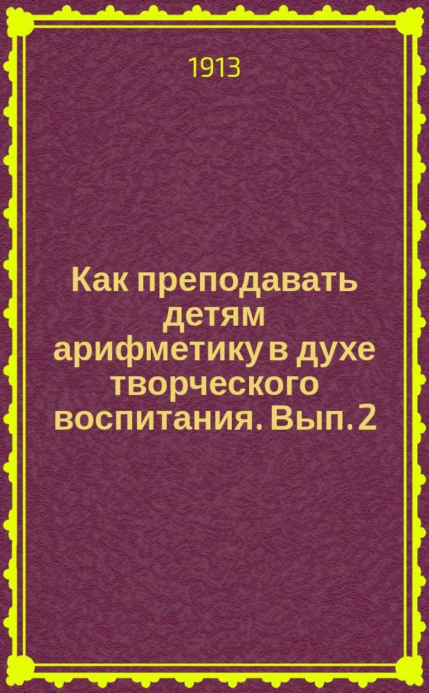 ... Как преподавать детям арифметику в духе творческого воспитания. Вып. 2 : Как обучать арифметике в духе творческого воспитания