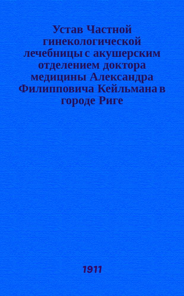 Устав Частной гинекологической лечебницы с акушерским отделением доктора медицины Александра Филипповича Кейльмана в городе Риге : Утв. 17 февр. 1911 г.