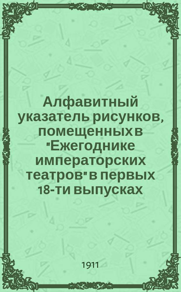 Алфавитный указатель рисунков, помещенных в "Ежегоднике императорских театров" в первых 18-ти выпусках : (От сезона 1890-91 гг. по сезон 1907-08 гг.)
