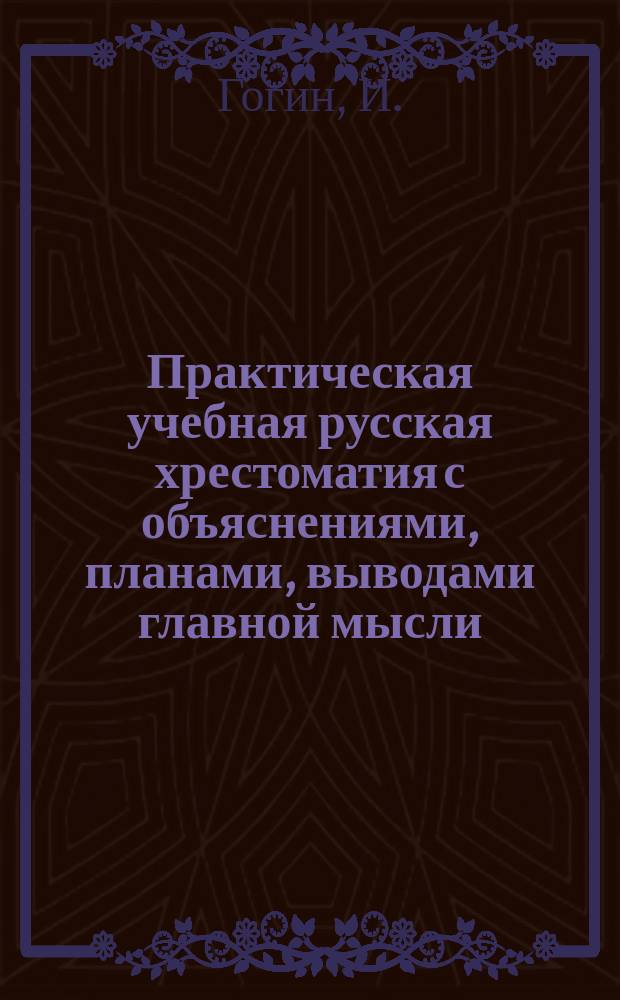 Практическая учебная русская хрестоматия с объяснениями, планами, выводами главной мысли, темами для письменных работ и попутным изложением курса теории русской словесности : Ч. 1-4