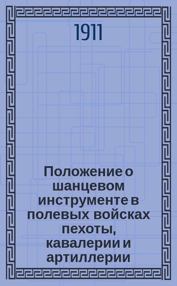 Положение о шанцевом инструменте в полевых войсках пехоты, кавалерии и артиллерии : Приказ по воен. вед. 1874 г. № 245 : (С доп. и изд., последовавшими по 1 сент. 1911 г., с прил. табели, описаний и правил приема. сдачи и хранения шанцевого инструмента)