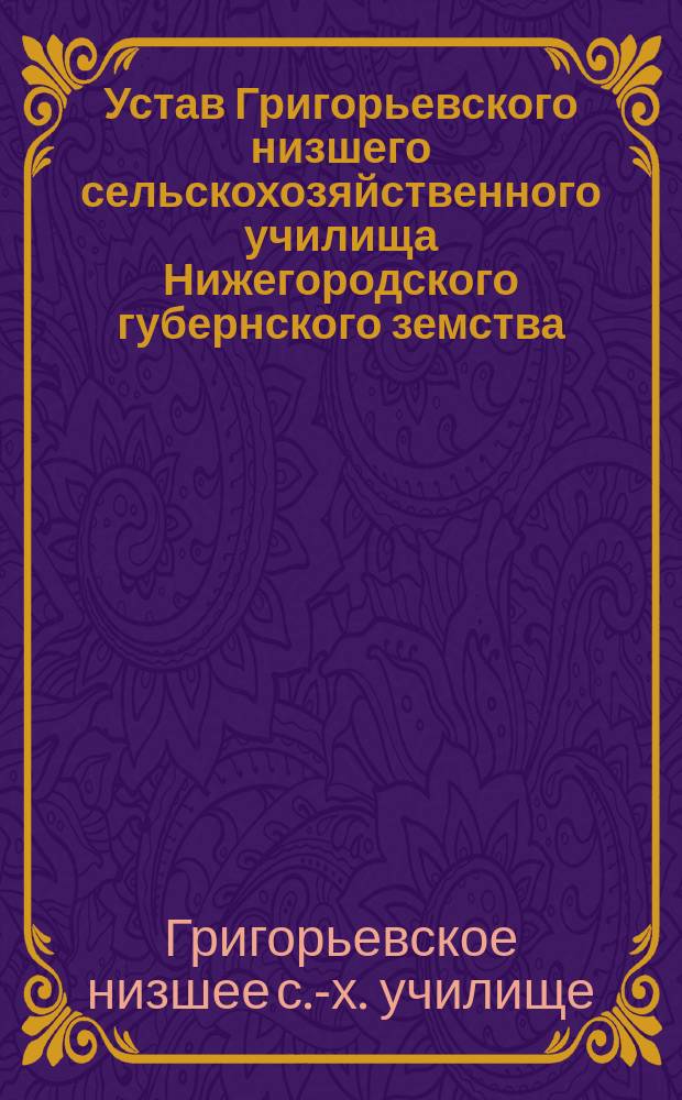 Устав Григорьевского низшего сельскохозяйственного училища Нижегородского губернского земства... на Обуховском земском хуторе в Лукояновском уезде: Утв. 27 сент. 1910 г.; Штат...