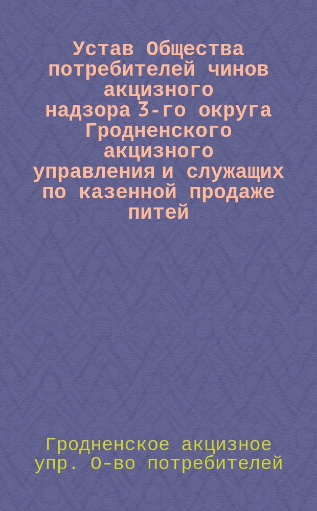 Устав Общества потребителей чинов акцизного надзора 3-го округа Гродненского акцизного управления и служащих по казенной продаже питей : Утв. 30 сент. 1911 г.