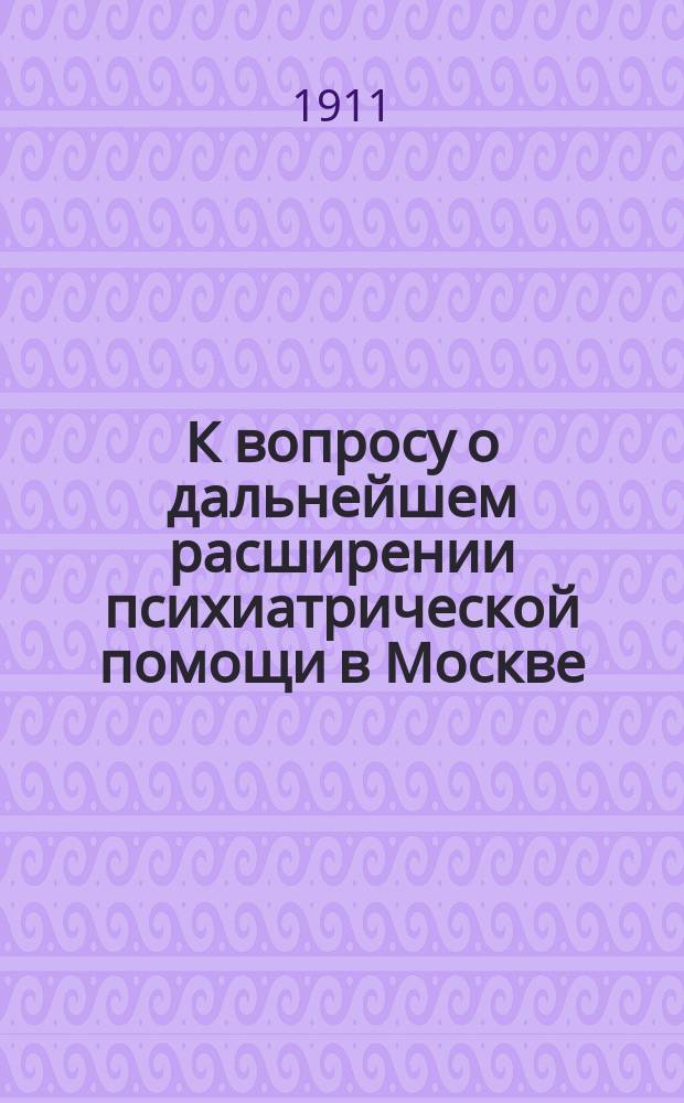 К вопросу о дальнейшем расширении психиатрической помощи в Москве : Докл. Психиатр. комис. при Моск. гор. управе