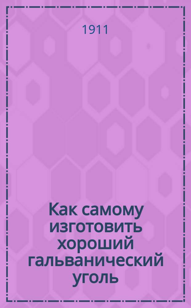 Как самому изготовить хороший гальванический уголь : Практ. руководство для молодых электротехников любителей