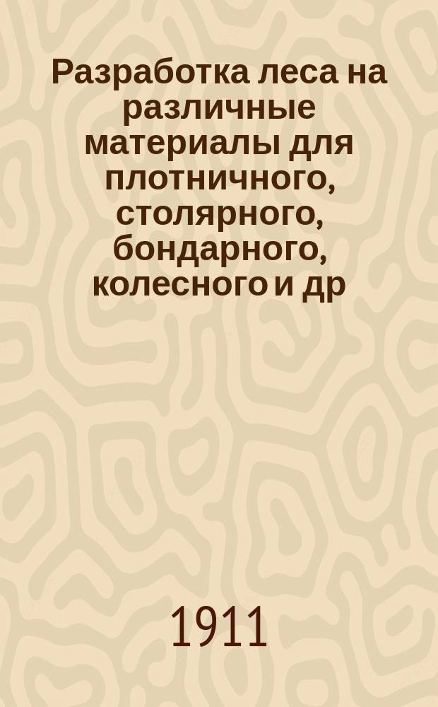 ... Разработка леса на различные материалы для плотничного, столярного, бондарного, колесного и др. производств, а также для продажи за границу : С 10 литогр. рис. на отд. л