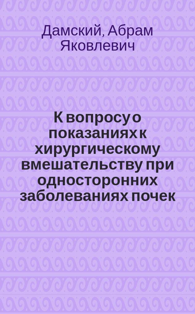 К вопросу о показаниях к хирургическому вмешательству при односторонних заболеваниях почек : Докл. О-ву врачей, практикующих на Кавк. минерал. водах, 12 июля 1908 г