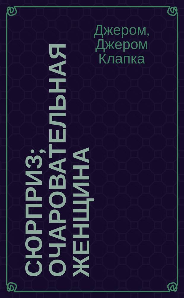 ... Сюрприз; Очаровательная женщина; На все руки мастер; Из разговоров за чайным столом: Рассказы / Джером К. Джером