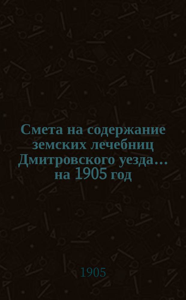 Смета на содержание земских лечебниц Дмитровского уезда... на 1905 год