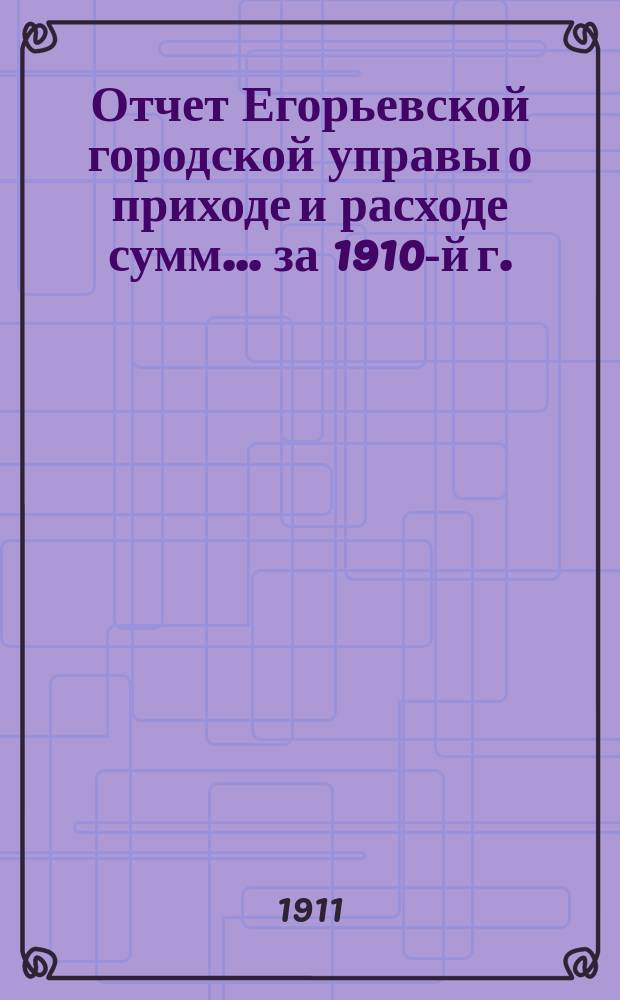 Отчет Егорьевской городской управы о приходе и расходе сумм... ... за 1910-й г.