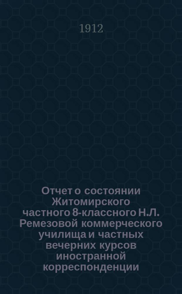 Отчет о состоянии Житомирского частного 8-классного Н.Л. Ремезовой коммерческого училища и частных вечерних курсов иностранной корреспонденции... за 1911-1912 учебный год
