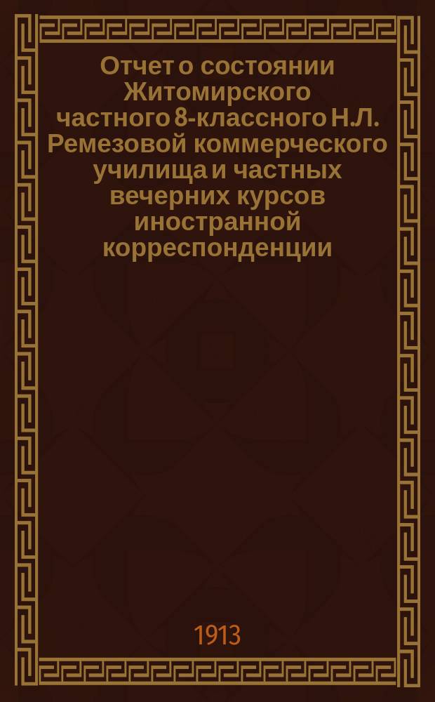 Отчет о состоянии Житомирского частного 8-классного Н.Л. Ремезовой коммерческого училища и частных вечерних курсов иностранной корреспонденции... за 1912-1913 учебный год