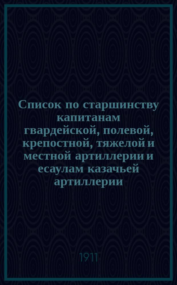 Список по старшинству капитанам гвардейской, полевой, крепостной, тяжелой и местной артиллерии и есаулам казачьей артиллерии... ... Исправлен по 20 февр. 1911 г.