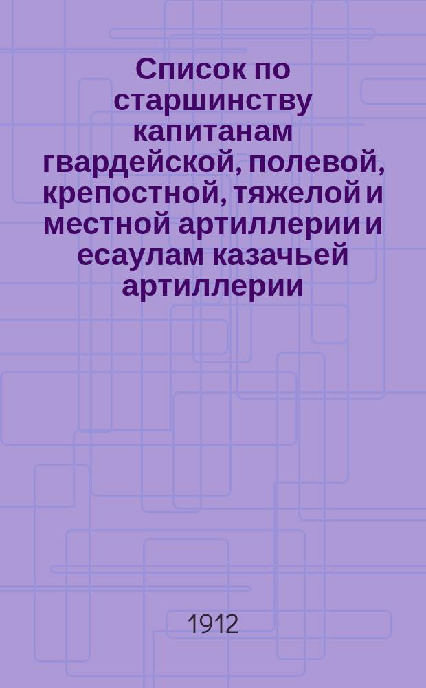 Список по старшинству капитанам гвардейской, полевой, крепостной, тяжелой и местной артиллерии и есаулам казачьей артиллерии... ... Исправлен по 13 янв. 1912 г.