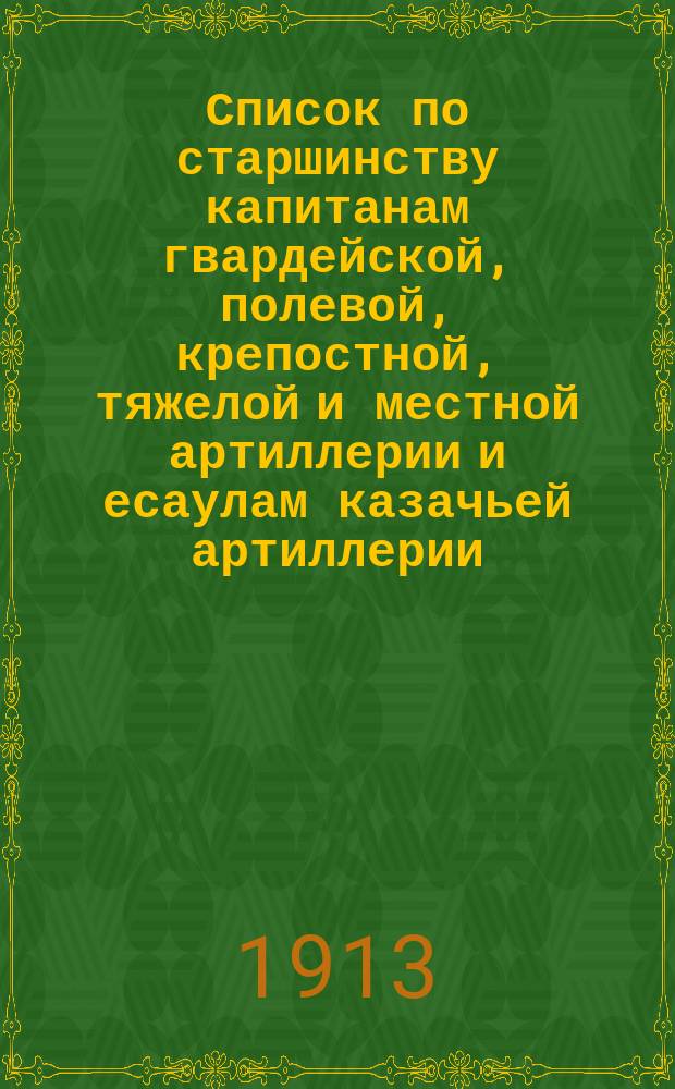 Список по старшинству капитанам гвардейской, полевой, крепостной, тяжелой и местной артиллерии и есаулам казачьей артиллерии... ... Исправлен по 1 февр. 1913 г.