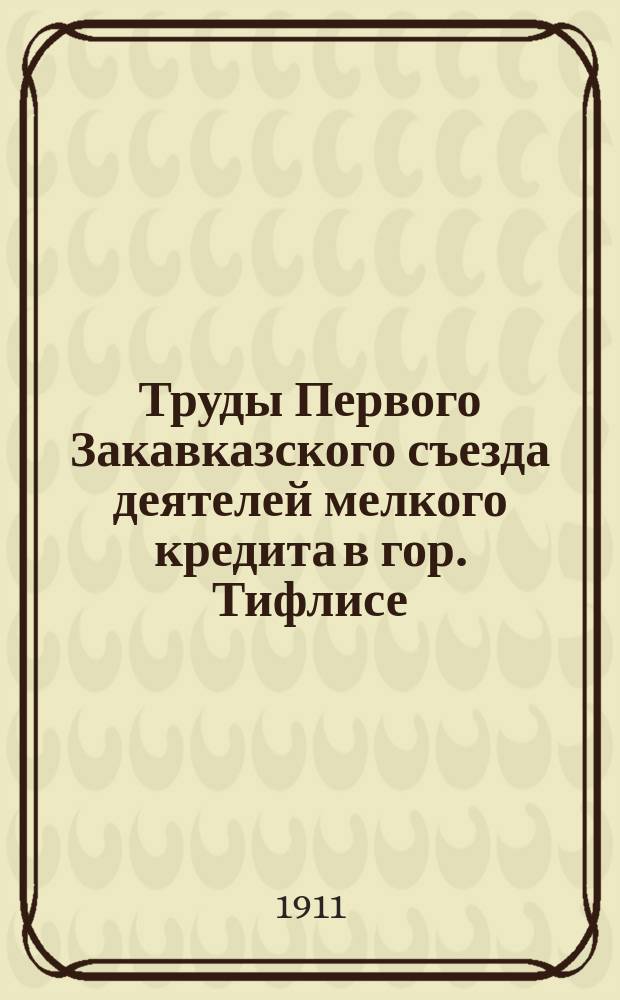 Труды Первого Закавказского съезда деятелей мелкого кредита в гор. Тифлисе : (23 февр. - 1 марта 1911 г.)