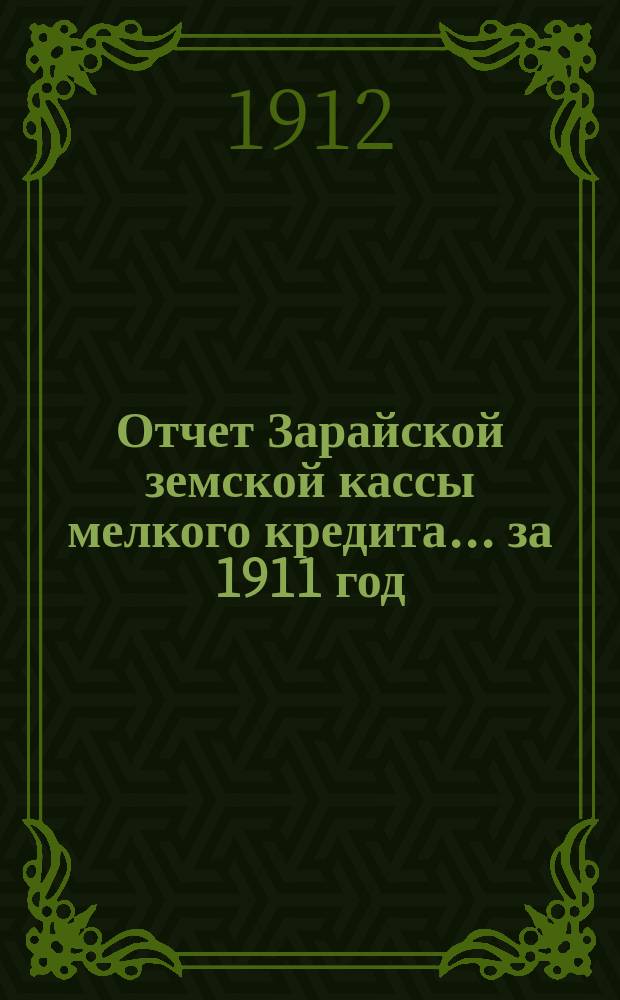 Отчет Зарайской земской кассы мелкого кредита... ... за 1911 год : ... за 1911 год и сведения о ее оборотах за время с 1 января 1908 г. по 1 января 1912 г.