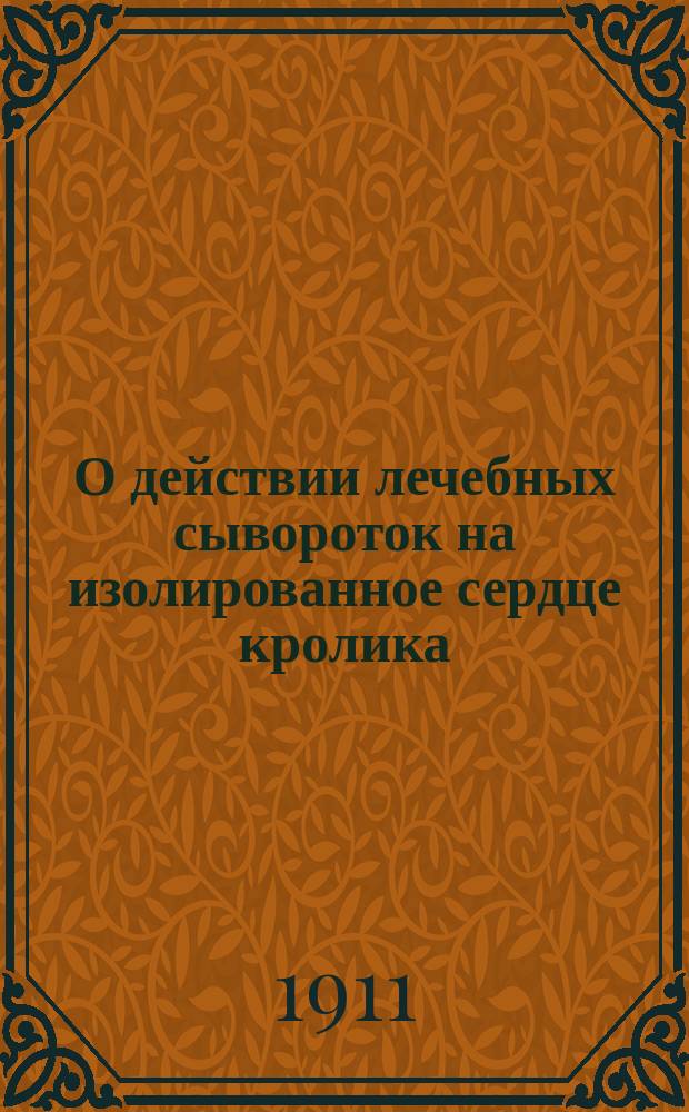 О действии лечебных сывороток на изолированное сердце кролика : Сообщ. в О-ве рус. врачей в Петербурге 10/II 1911 г. (1 сообщ.)