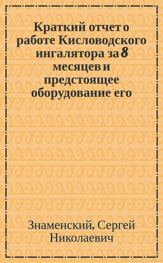 Краткий отчет о работе Кисловодского ингалятора за 8 месяцев и предстоящее оборудование его : Чит. в заседании Рус. бальнеол. о-ва в Пятигорске 18 мая 1911 г