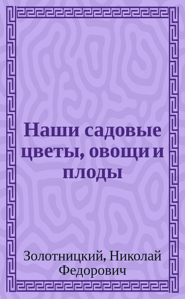 ... Наши садовые цветы, овощи и плоды : Их история, роль в жизни и верованиях разных народов и родина : Культ.-ист. очерки : Со 129 рис