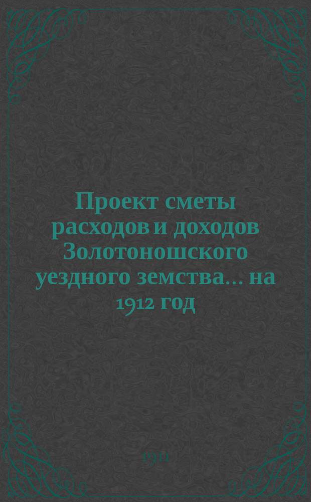 Проект сметы расходов и доходов Золотоношского уездного земства... на 1912 год