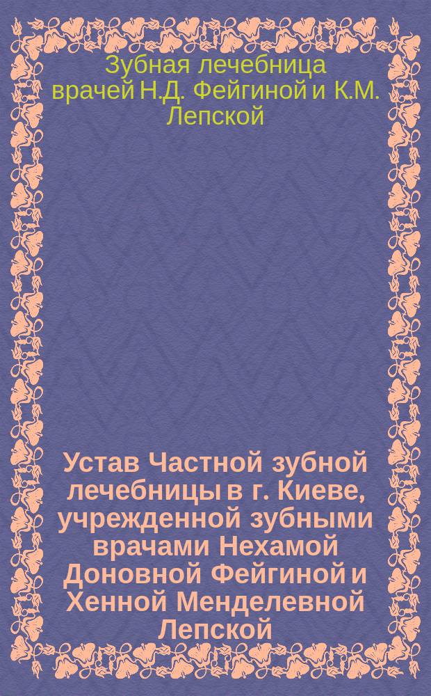 Устав Частной зубной лечебницы в г. Киеве, учрежденной зубными врачами Нехамой Доновной Фейгиной и Хенной Менделевной Лепской : Утв. 2 июня 1911 г.