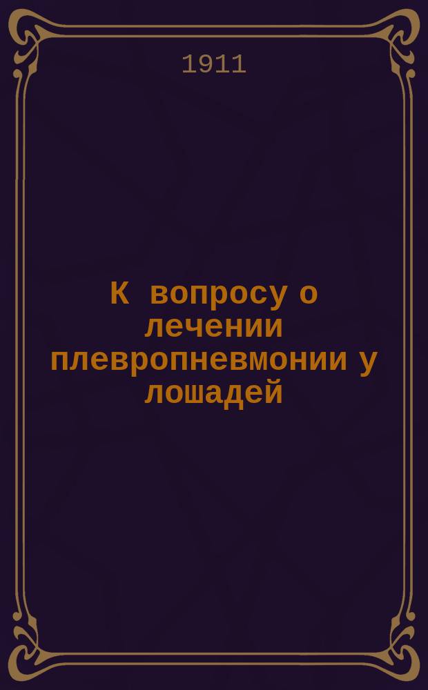 К вопросу о лечении плевропневмонии у лошадей : Доложено С.-Петерб. о-ву вет. врачей 15 окт. 1911 г