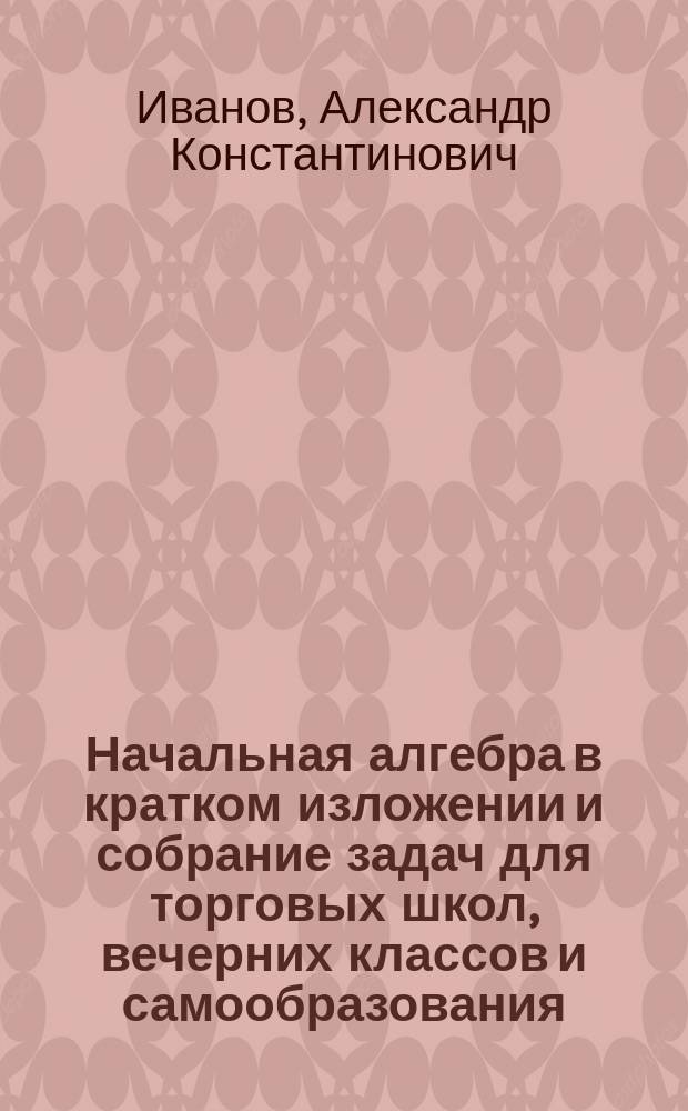 ... Начальная алгебра в кратком изложении и собрание задач для торговых школ, вечерних классов и самообразования